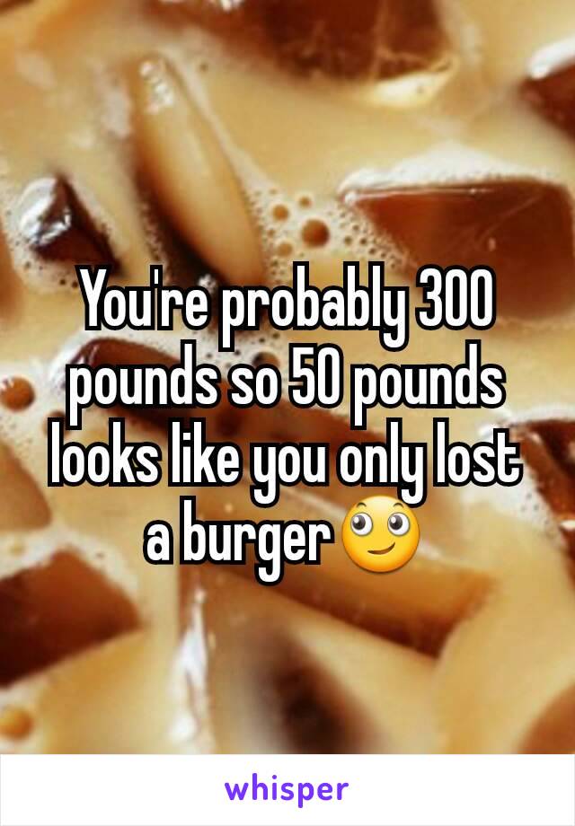 You're probably 300 pounds so 50 pounds looks like you only lost a burger🙄