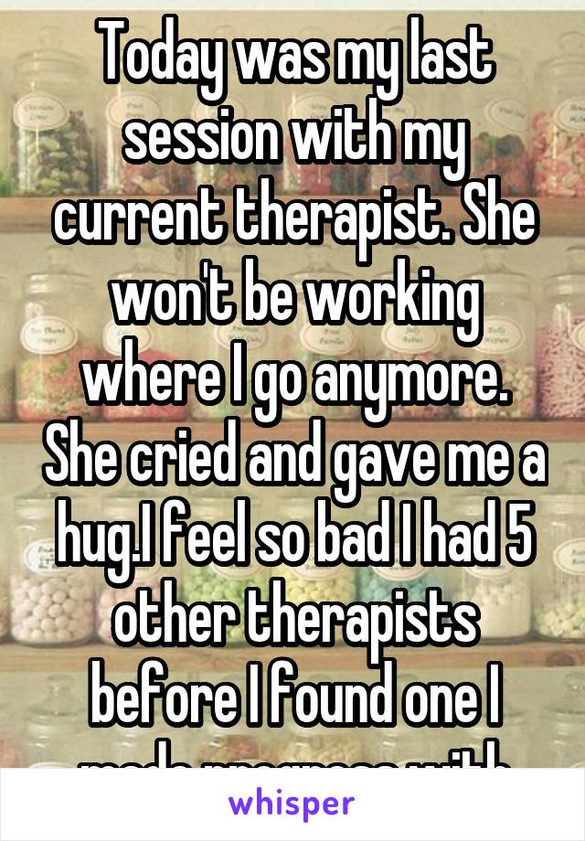 Today was my last session with my current therapist. She won't be working where I go anymore. She cried and gave me a hug.I feel so bad I had 5 other therapists before I found one I made progress with