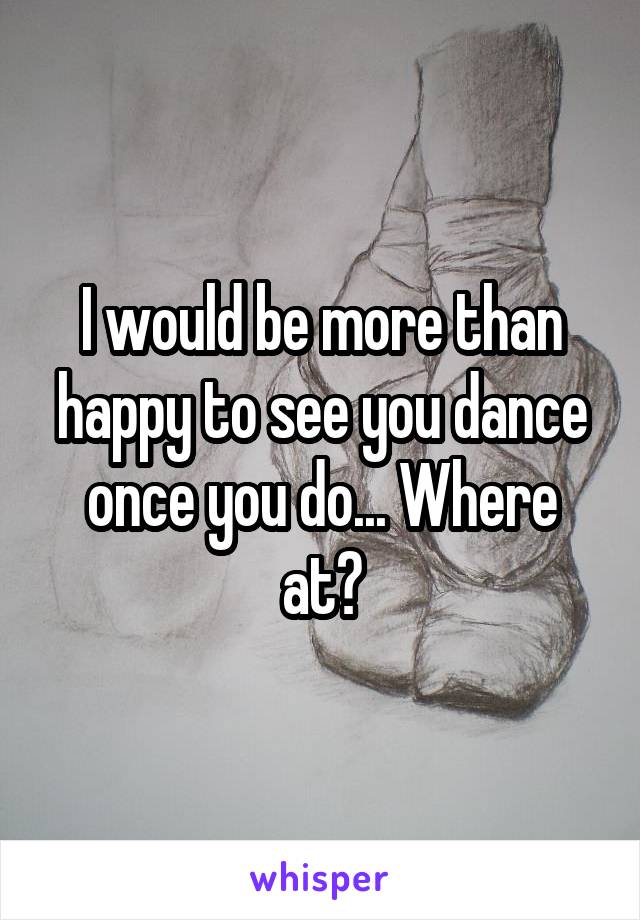 I would be more than happy to see you dance once you do... Where at?