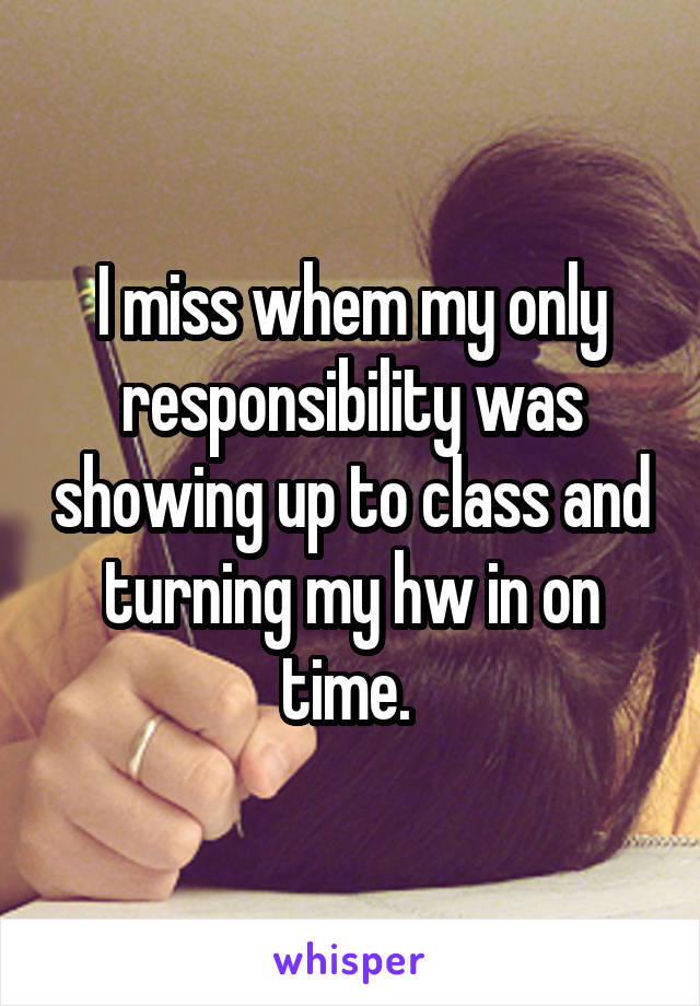 I miss whem my only responsibility was showing up to class and turning my hw in on time. 