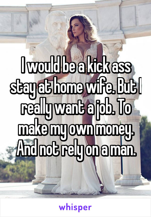 I would be a kick ass stay at home wife. But I really want a job. To make my own money. And not rely on a man.