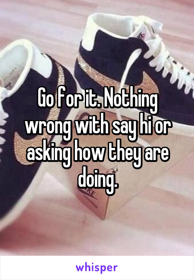 Go for it. Nothing wrong with say hi or asking how they are doing.