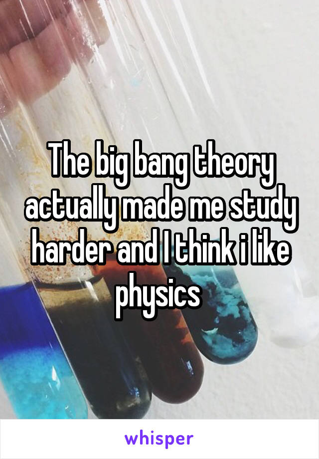 The big bang theory actually made me study harder and I think i like physics 