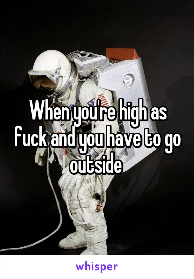 When you're high as fuck and you have to go outside 