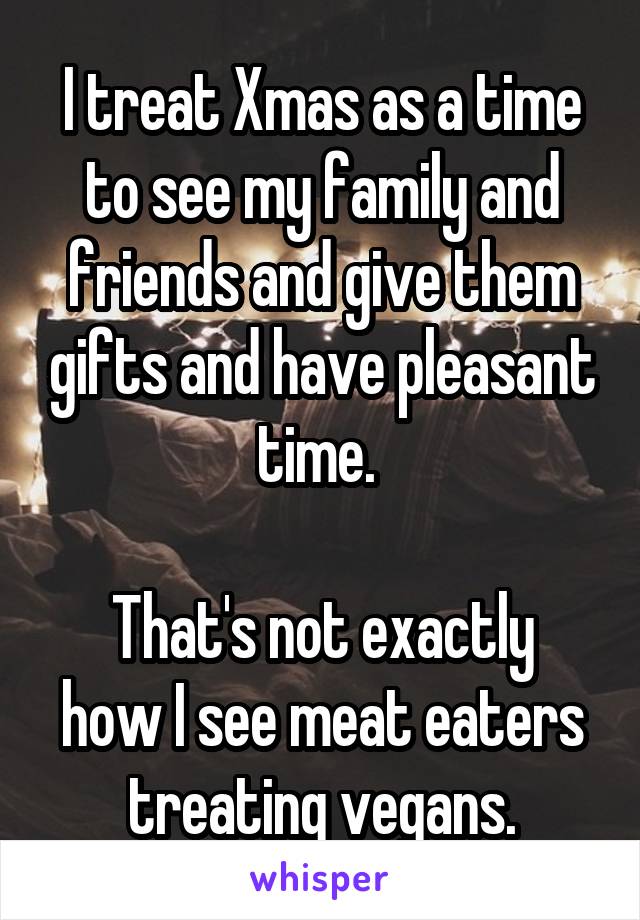 I treat Xmas as a time to see my family and friends and give them gifts and have pleasant time. 

That's not exactly how I see meat eaters treating vegans.