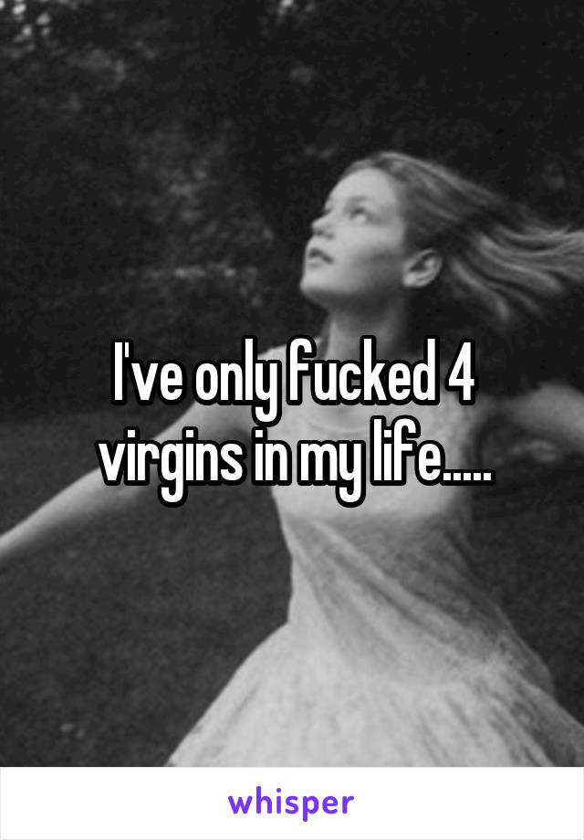 I've only fucked 4 virgins in my life.....