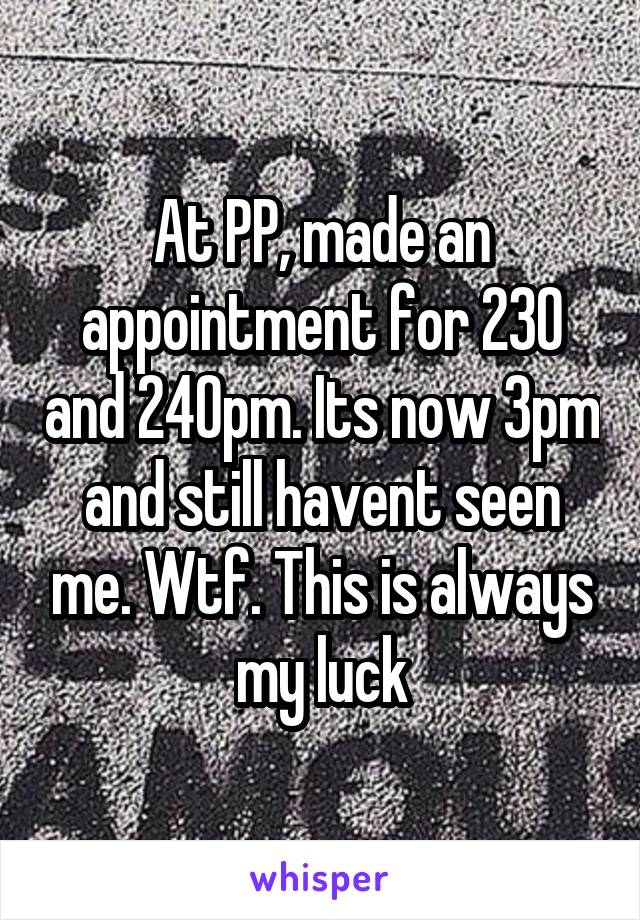 At PP, made an appointment for 230 and 240pm. Its now 3pm and still havent seen me. Wtf. This is always my luck