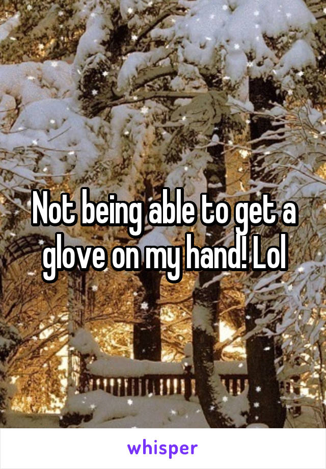 Not being able to get a glove on my hand! Lol