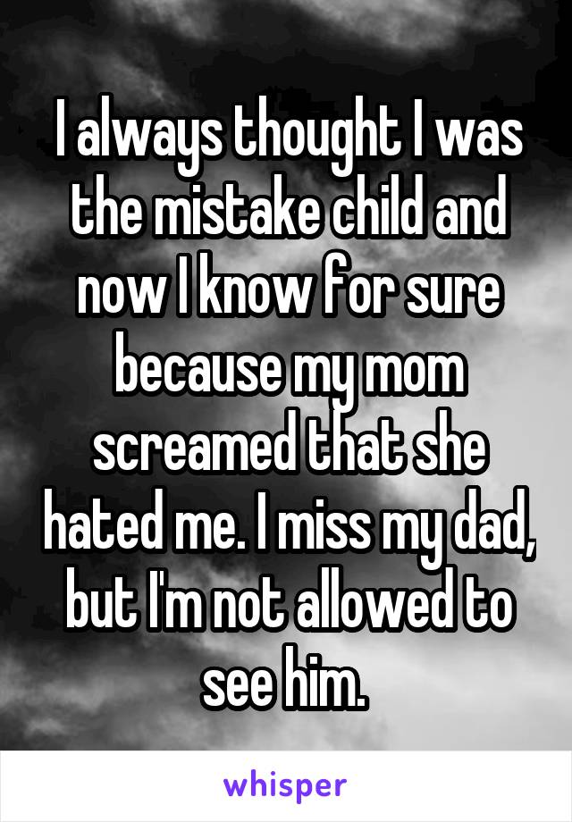 I always thought I was the mistake child and now I know for sure because my mom screamed that she hated me. I miss my dad, but I'm not allowed to see him. 