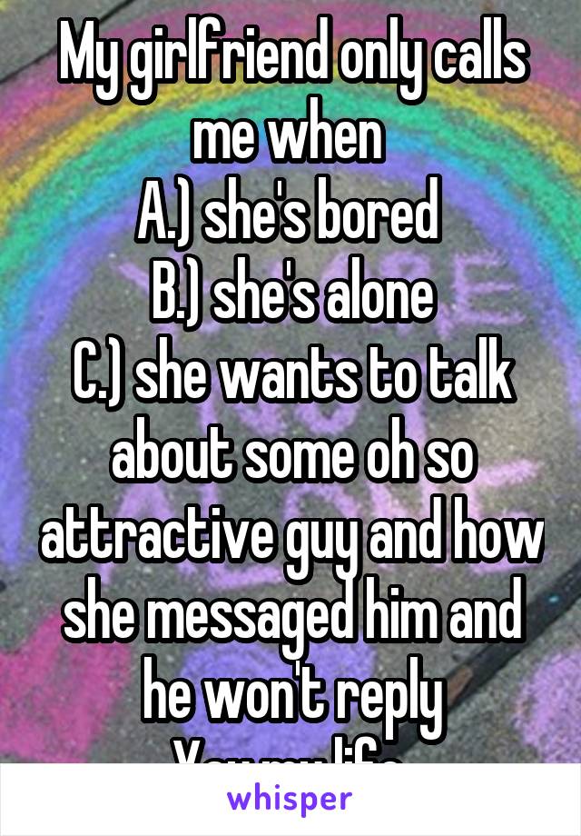 My girlfriend only calls me when 
A.) she's bored 
B.) she's alone
C.) she wants to talk about some oh so attractive guy and how she messaged him and he won't reply
Yay my life 