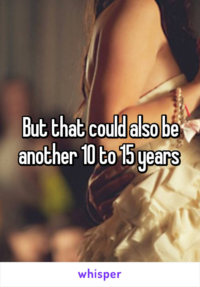 But that could also be another 10 to 15 years 