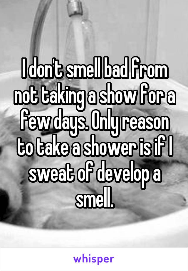 I don't smell bad from not taking a show for a few days. Only reason to take a shower is if I sweat of develop a smell.