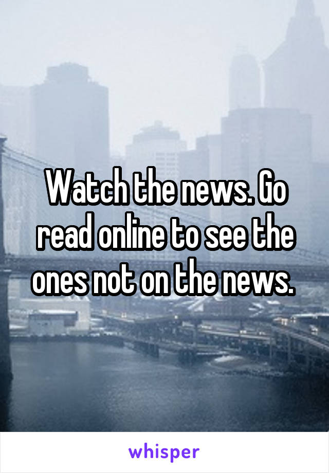 Watch the news. Go read online to see the ones not on the news. 