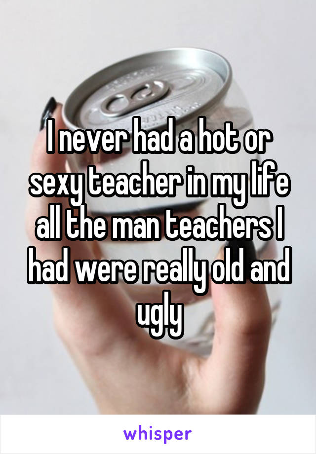 I never had a hot or sexy teacher in my life all the man teachers I had were really old and ugly