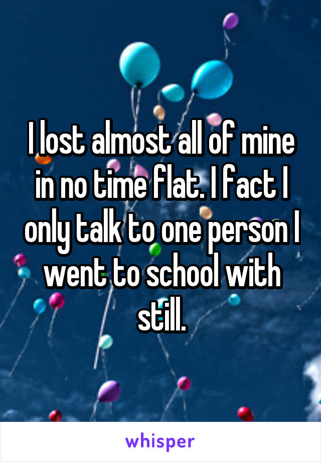 I lost almost all of mine in no time flat. I fact I only talk to one person I went to school with still.