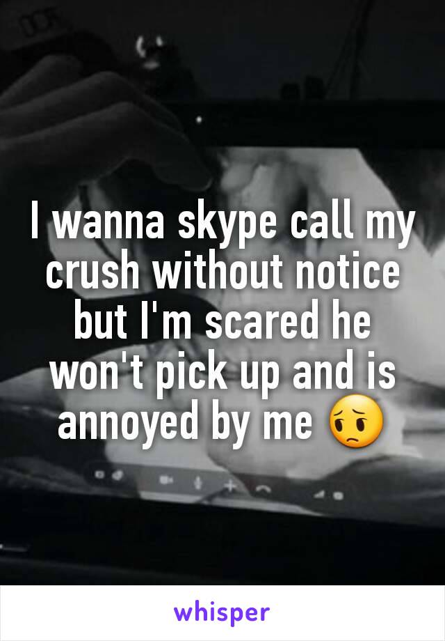 I wanna skype call my crush without notice but I'm scared he won't pick up and is annoyed by me 😔