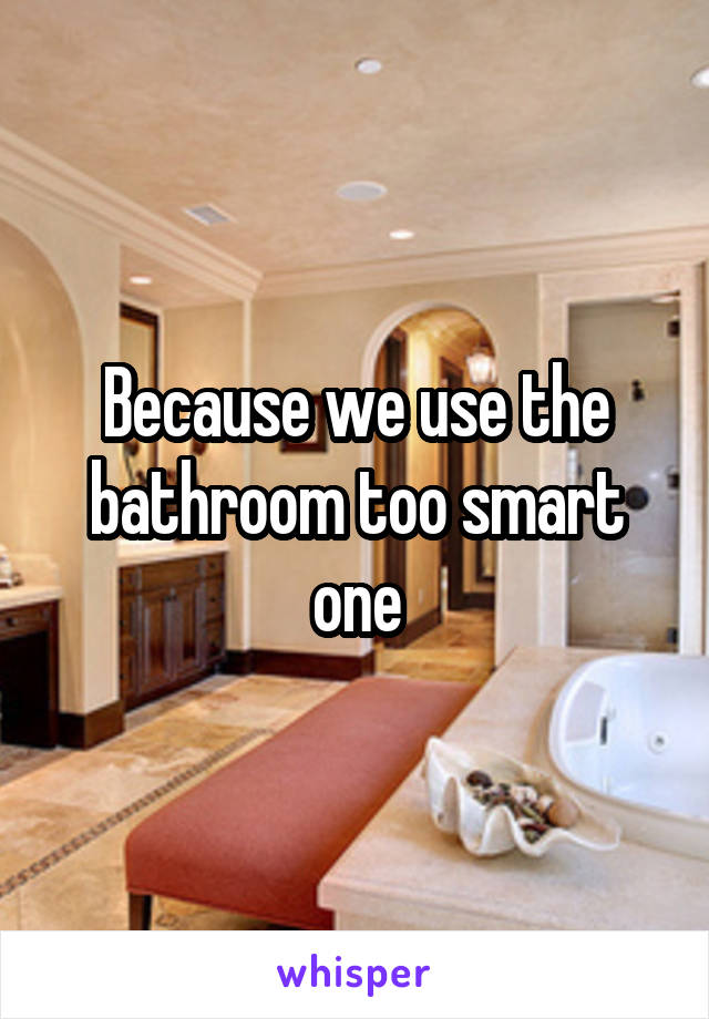 Because we use the bathroom too smart one