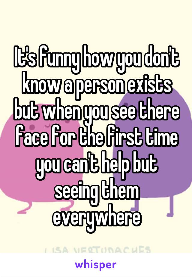 It's funny how you don't know a person exists but when you see there face for the first time you can't help but seeing them everywhere