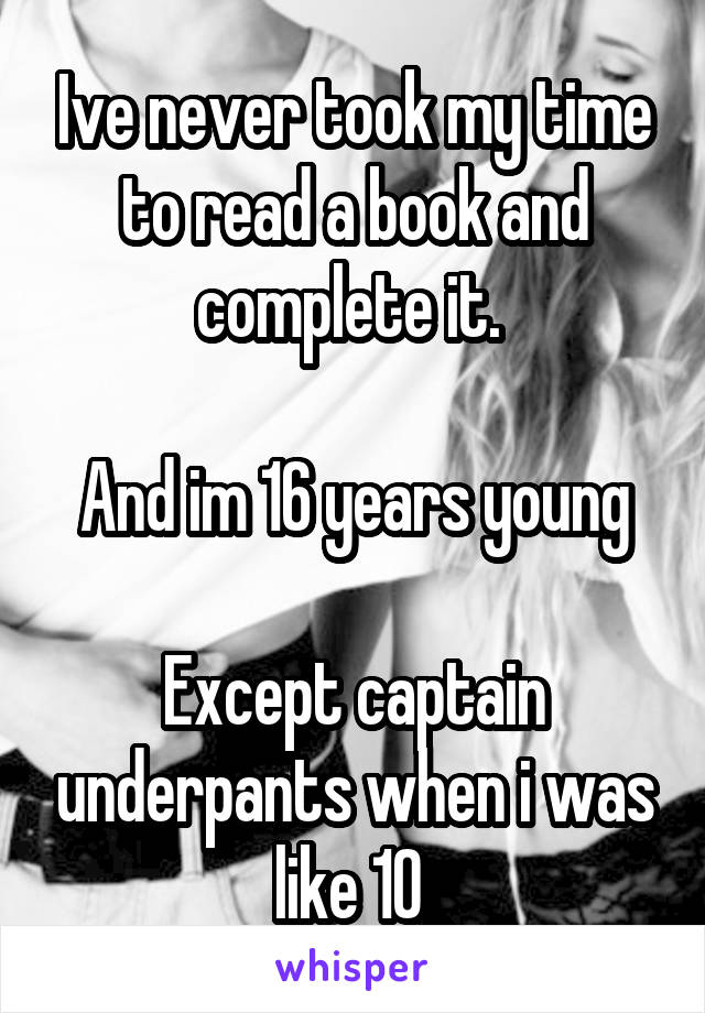 Ive never took my time to read a book and complete it. 

And im 16 years young

Except captain underpants when i was like 10 