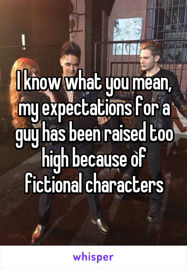 I know what you mean, my expectations for a guy has been raised too high because of fictional characters