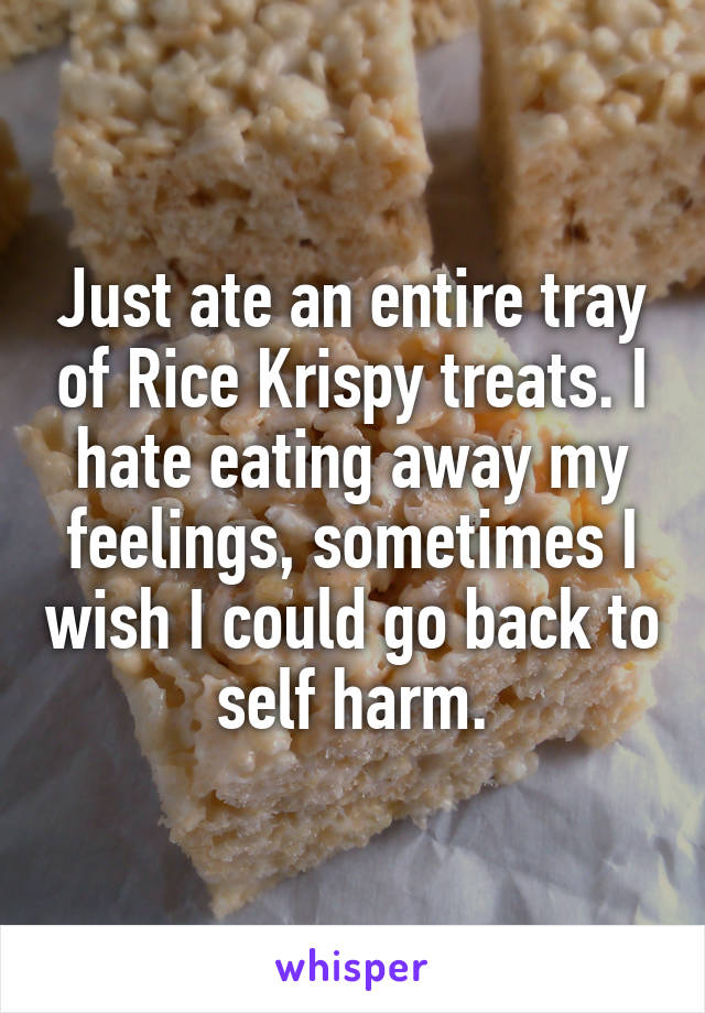 Just ate an entire tray of Rice Krispy treats. I hate eating away my feelings, sometimes I wish I could go back to self harm.