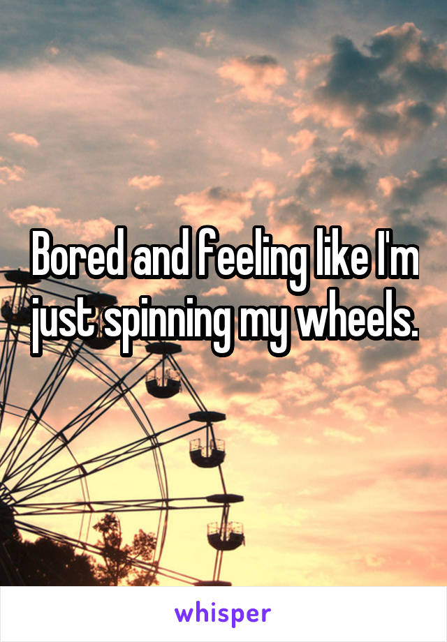 Bored and feeling like I'm just spinning my wheels. 