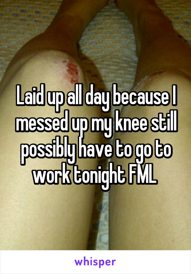 Laid up all day because I messed up my knee still possibly have to go to work tonight FML 