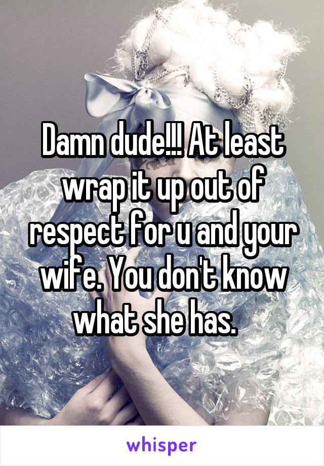 Damn dude!!! At least wrap it up out of respect for u and your wife. You don't know what she has.   