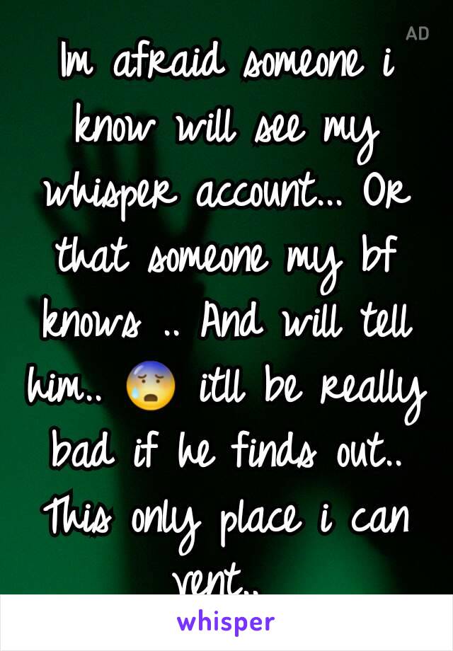 Im afraid someone i know will see my whisper account... Or that someone my bf knows .. And will tell him.. 😰 itll be really bad if he finds out.. This only place i can vent.. 