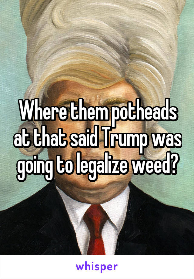 Where them potheads at that said Trump was going to legalize weed?