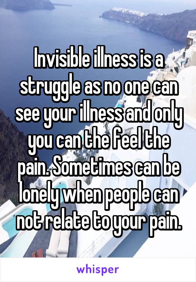 Invisible illness is a struggle as no one can see your illness and only you can the feel the pain. Sometimes can be lonely when people can not relate to your pain.