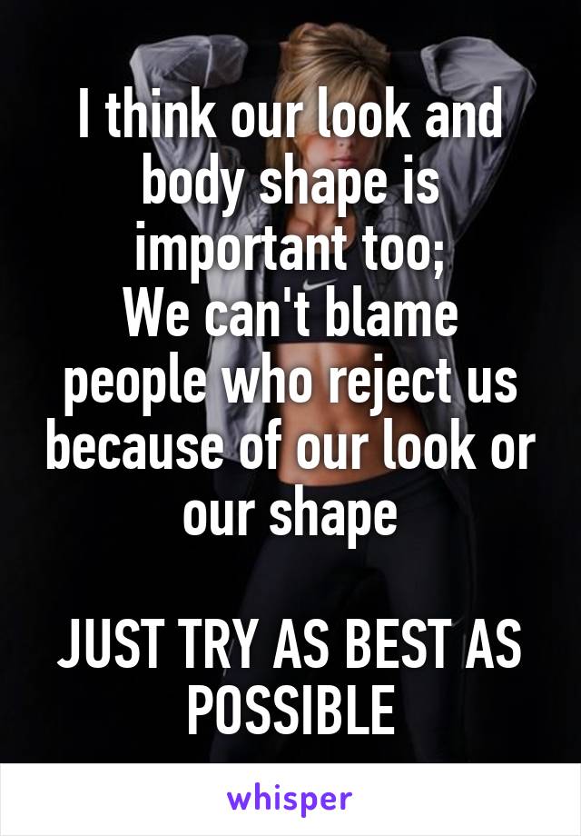 I think our look and body shape is important too;
We can't blame people who reject us because of our look or our shape

JUST TRY AS BEST AS POSSIBLE