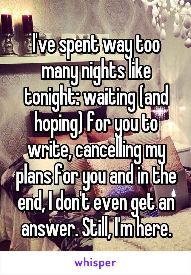 I've spent way too many nights like tonight: waiting (and hoping) for you to write, cancelling my plans for you and in the end, I don't even get an answer. Still, I'm here.