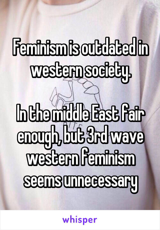 Feminism is outdated in western society.

In the middle East fair enough, but 3rd wave western feminism seems unnecessary