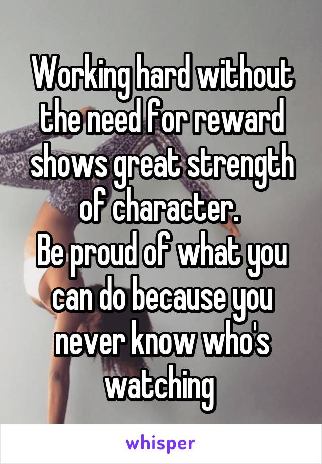 Working hard without the need for reward shows great strength of character. 
Be proud of what you can do because you never know who's watching 