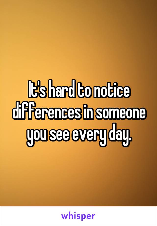 It's hard to notice differences in someone you see every day.