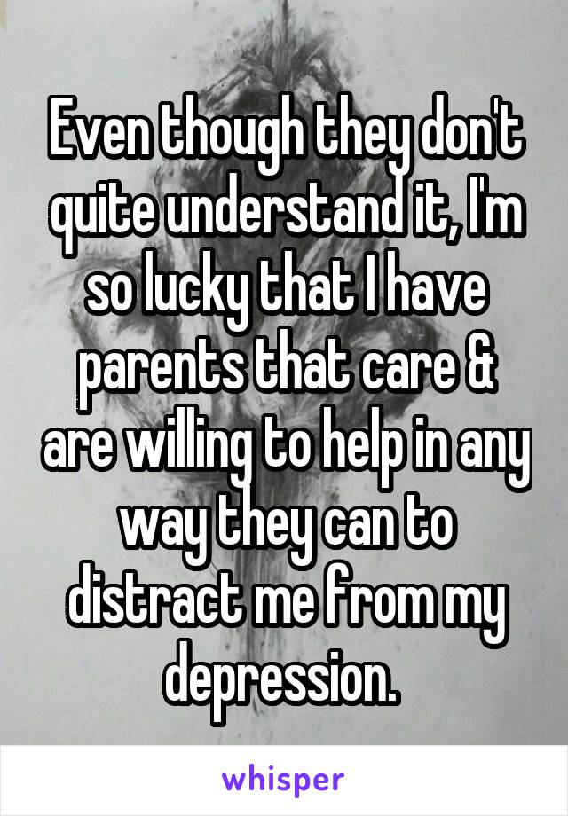 Even though they don't quite understand it, I'm so lucky that I have parents that care & are willing to help in any way they can to distract me from my depression. 