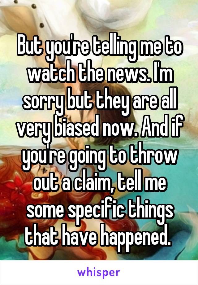 But you're telling me to watch the news. I'm sorry but they are all very biased now. And if you're going to throw out a claim, tell me some specific things that have happened. 