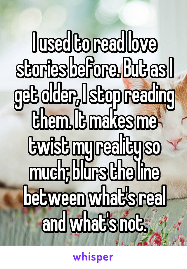 I used to read love stories before. But as I get older, I stop reading them. It makes me twist my reality so much; blurs the line between what's real and what's not.