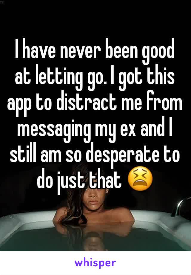 I have never been good at letting go. I got this app to distract me from messaging my ex and I still am so desperate to do just that 😫