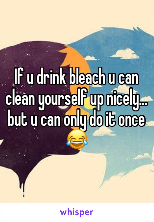 If u drink bleach u can clean yourself up nicely... but u can only do it once 😂