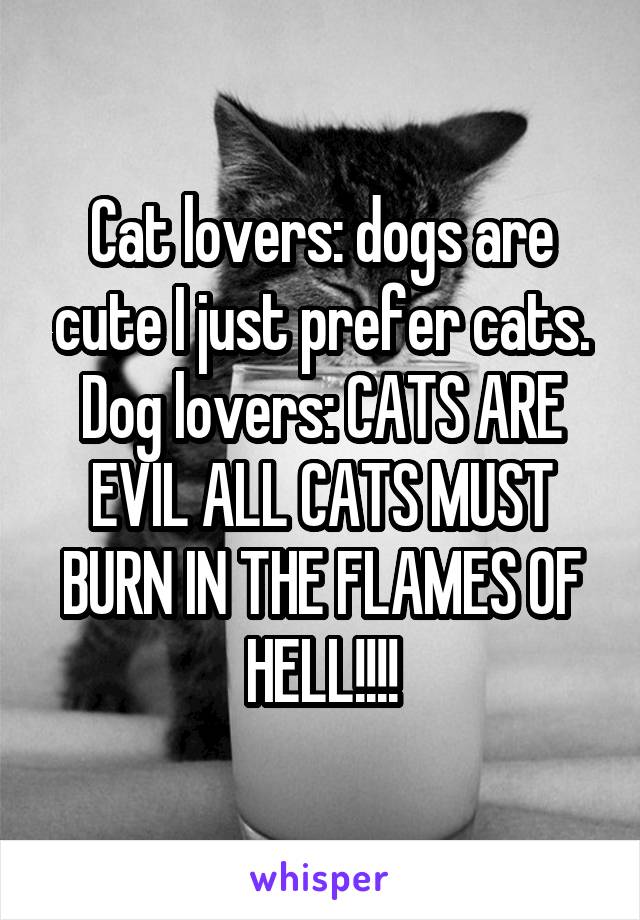 Cat lovers: dogs are cute I just prefer cats.
Dog lovers: CATS ARE EVIL ALL CATS MUST BURN IN THE FLAMES OF HELL!!!!