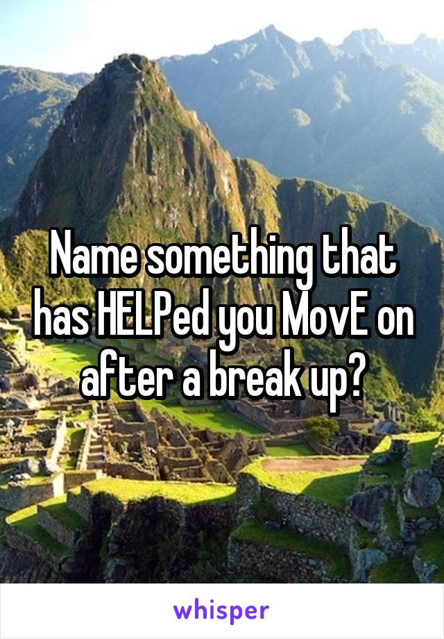 Name something that has HELPed you MovE on after a break up?