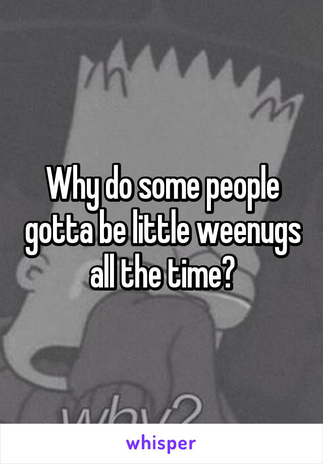 Why do some people gotta be little weenugs all the time?