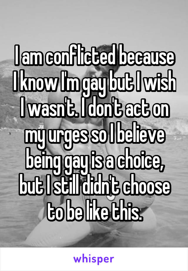 I am conflicted because I know I'm gay but I wish I wasn't. I don't act on my urges so I believe being gay is a choice, but I still didn't choose to be like this.