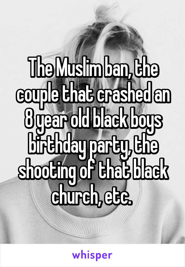 The Muslim ban, the couple that crashed an 8 year old black boys birthday party, the shooting of that black church, etc. 