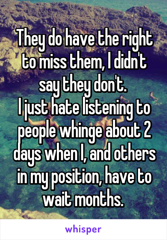 They do have the right to miss them, I didn't say they don't. 
I just hate listening to people whinge about 2 days when I, and others in my position, have to wait months. 