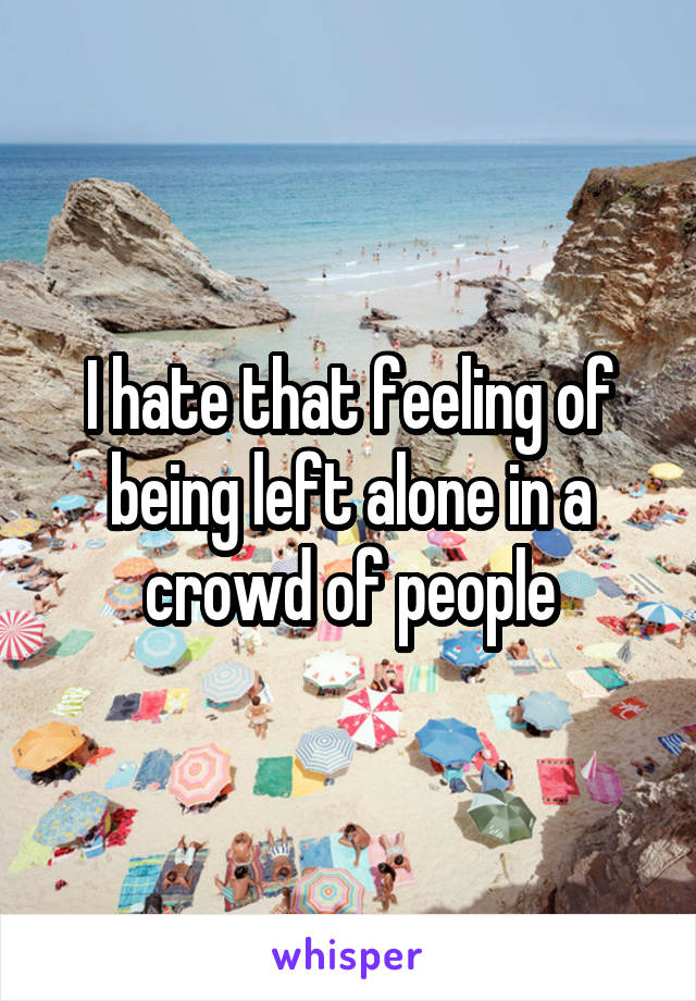 I hate that feeling of being left alone in a crowd of people