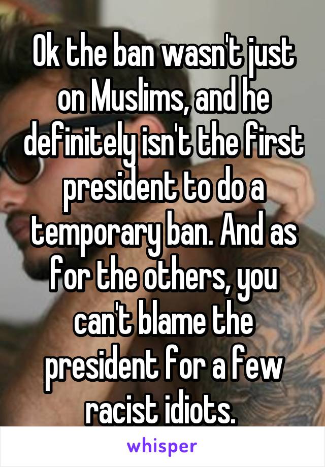 Ok the ban wasn't just on Muslims, and he definitely isn't the first president to do a temporary ban. And as for the others, you can't blame the president for a few racist idiots. 