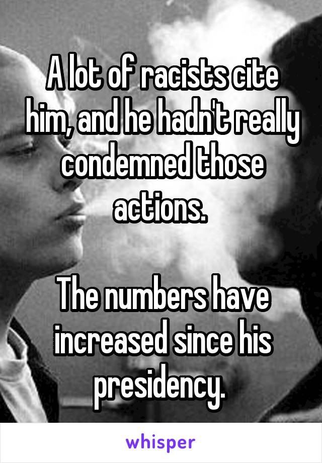 A lot of racists cite him, and he hadn't really condemned those actions. 

The numbers have increased since his presidency. 